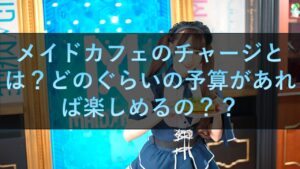 メイドカフェのチャージとは？どのぐらいの予算があれば楽しめるの？